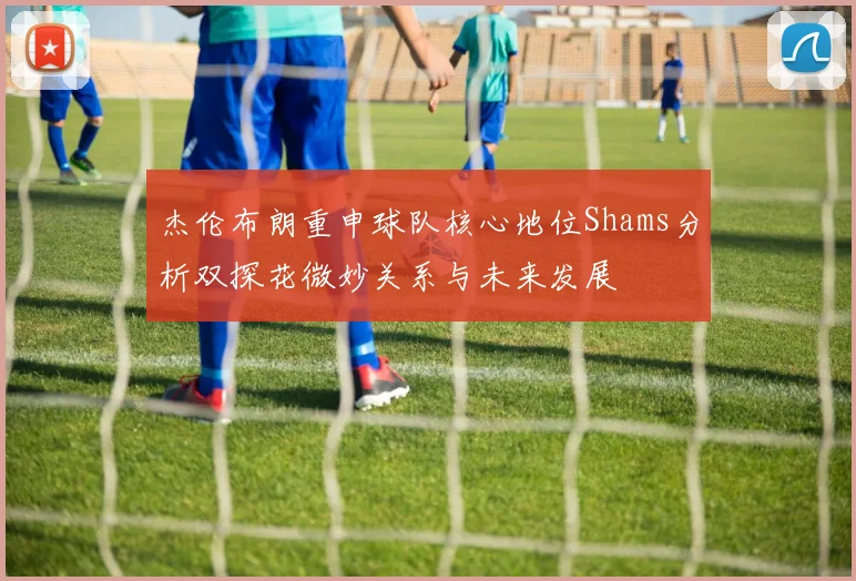 杰伦布朗重申球队核心地位Shams分析双探花微妙关系与未来发展