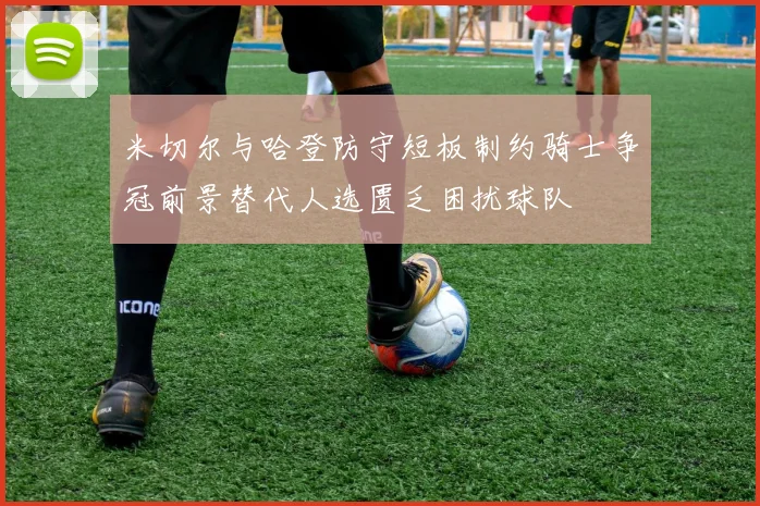 米切尔与哈登防守短板制约骑士争冠前景替代人选匮乏困扰球队