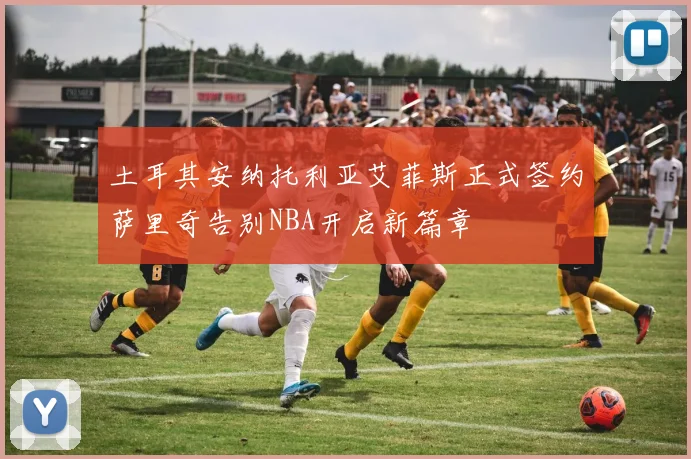 土耳其安纳托利亚艾菲斯正式签约萨里奇告别NBA开启新篇章