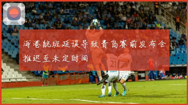 海港航班延误导致青岛赛前发布会推迟至未定时间