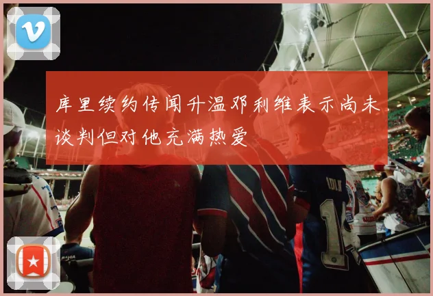 库里续约传闻升温邓利维表示尚未谈判但对他充满热爱