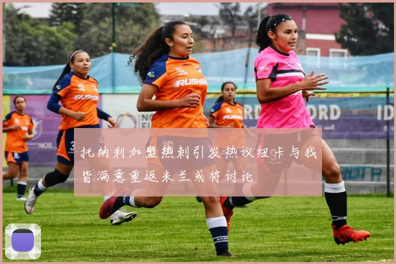 托纳利加盟热刺引发热议纽卡与我皆满意重返米兰或将讨论