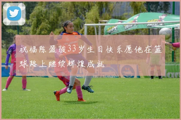 祝福陈盈骏33岁生日快乐愿他在篮球路上继续辉煌成就