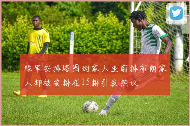 绿军安排塔图姆家人坐前排布朗家人却被安排在15排引发热议