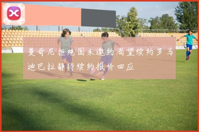 曼奇尼拒绝国米邀约渴望续约罗马迪巴拉静待续约报价回应