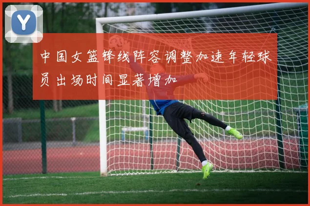 中国女篮锋线阵容调整加速年轻球员出场时间显著增加