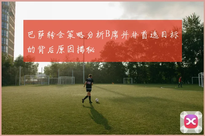 巴萨转会策略分析B席并非首选目标的背后原因揭秘