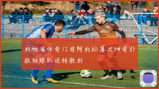 利物浦传奇门将阿利松屡次神奇扑救助球队逆转胜利