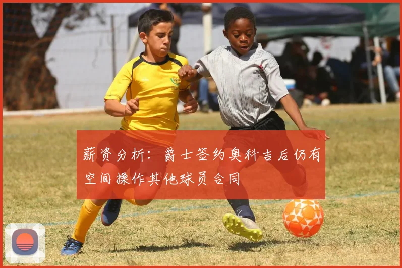 薪资分析：爵士签约奥科吉后仍有空间操作其他球员合同