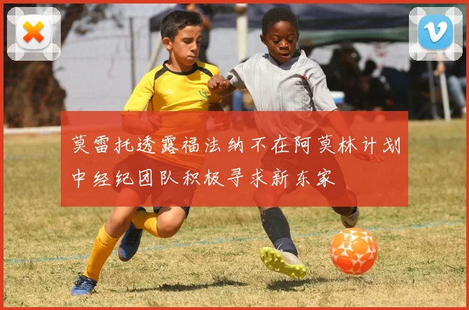 莫雷托透露福法纳不在阿莫林计划中经纪团队积极寻求新东家