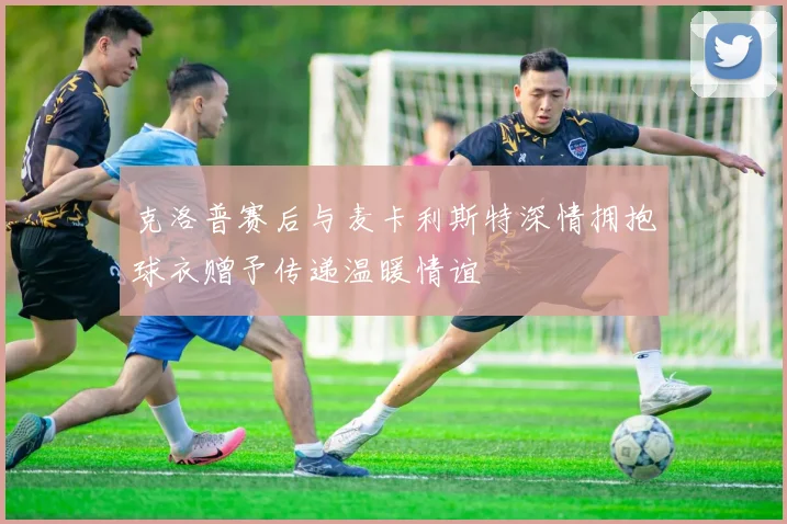 克洛普赛后与麦卡利斯特深情拥抱球衣赠予传递温暖情谊