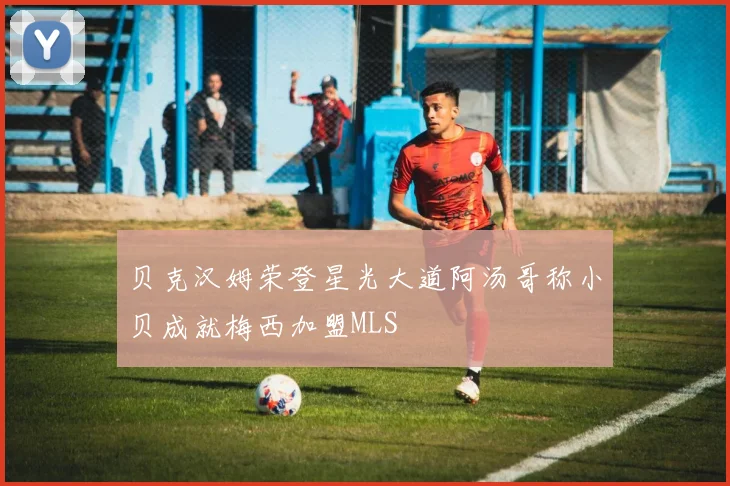 贝克汉姆荣登星光大道阿汤哥称小贝成就梅西加盟MLS