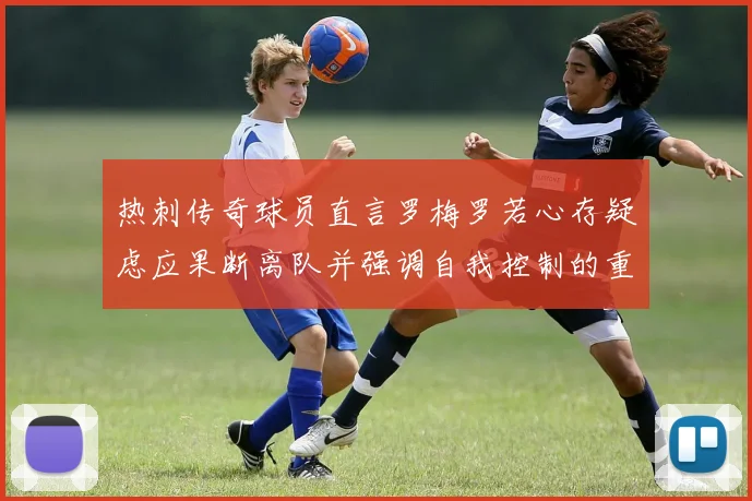 热刺传奇球员直言罗梅罗若心存疑虑应果断离队并强调自我控制的重要性