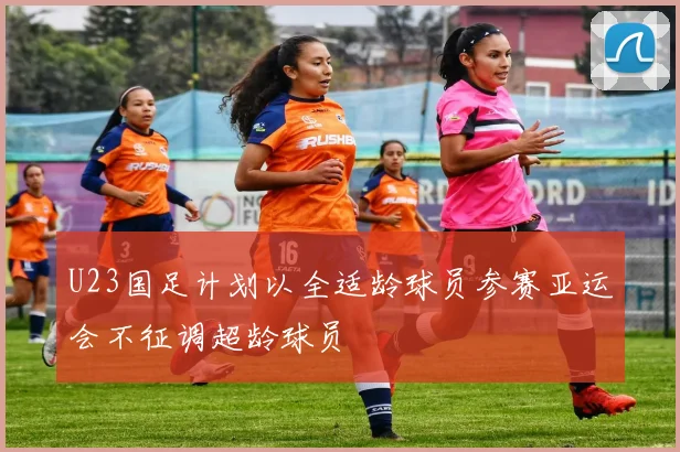 U23国足计划以全适龄球员参赛亚运会不征调超龄球员